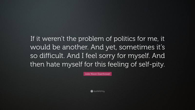 Julie Nixon Eisenhower Quote: “If it weren’t the problem of politics for me, it would be another. And yet, sometimes it’s so difficult. And I feel sorry for myself. And then hate myself for this feeling of self-pity.”