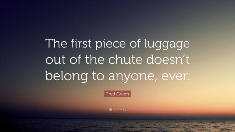 Fred Green Quote: “The first piece of luggage out of the chute doesn’t belong to anyone, ever.”