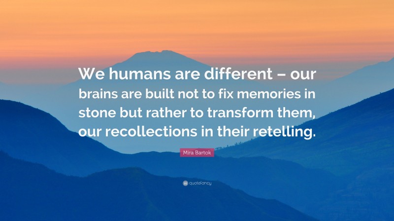Mira Bartok Quote: “We humans are different – our brains are built not to fix memories in stone but rather to transform them, our recollections in their retelling.”