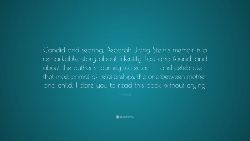 Mira Bartok Quote: “Candid and searing, Deborah Jiang Stein’s memoir is a remarkable story about identity, lost and found, and about the author’s journey to reclaim – and celebrate – that most primal of relationships, the one between mother and child. I dare you to read this book without crying.”