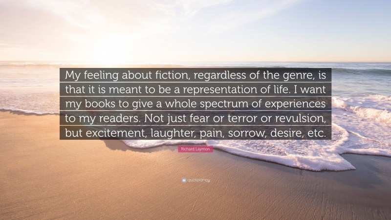 Richard Laymon Quote: “My feeling about fiction, regardless of the genre, is that it is meant to be a representation of life. I want my books to give a whole spectrum of experiences to my readers. Not just fear or terror or revulsion, but excitement, laughter, pain, sorrow, desire, etc.”