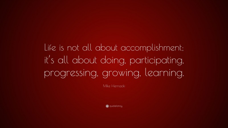 Mike Hernacki Quote: “Life is not all about accomplishment; it’s all about doing, participating, progressing, growing, learning.”