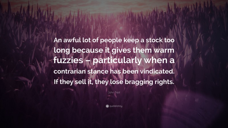John Neff Quote: “An awful lot of people keep a stock too long because it gives them warm fuzzies – particularly when a contrarian stance has been vindicated. If they sell it, they lose bragging rights.”