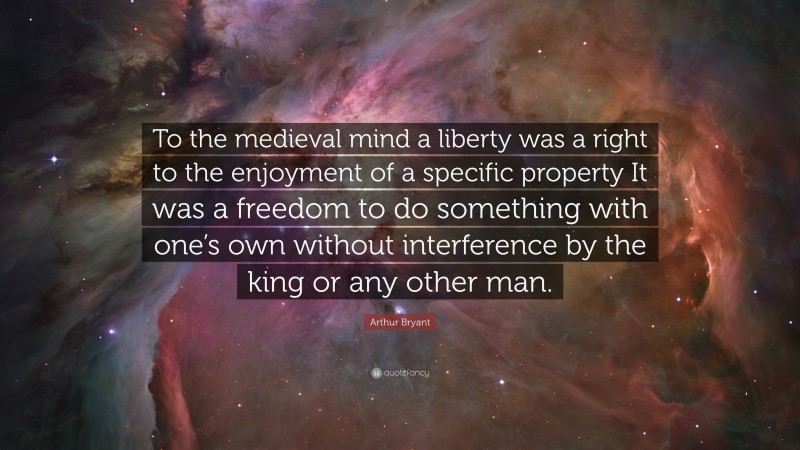 Arthur Bryant Quote: “To the medieval mind a liberty was a right to the enjoyment of a specific property It was a freedom to do something with one’s own without interference by the king or any other man.”