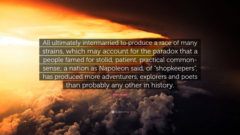 Arthur Bryant Quote: “All ultimately intermarried to produce a race of many strains, which may account for the paradox that a people famed for stolid, patient, practical common-sense; a nation as Napoleon said, of “shopkeepers”, has produced more adventurers, explorers and poets than probably any other in history.”