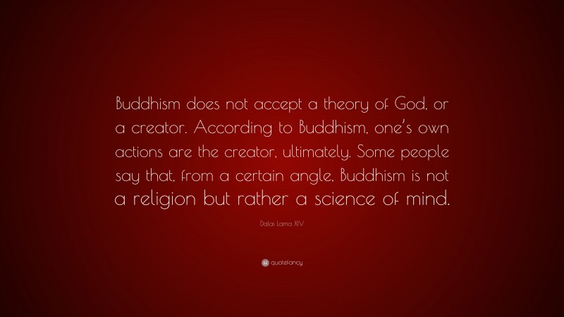 Dalai Lama XIV Quote: “Buddhism does not accept a theory of God, or a creator. According to Buddhism, one’s own actions are the creator, ultimately. Some people say that, from a certain angle, Buddhism is not a religion but rather a science of mind.”