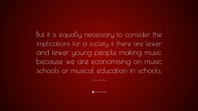 Johannes Rau Quote: “But it is equally necessary to consider the implications for a society if there are fewer and fewer young people making music because we are economising on music schools or musical education in schools.”