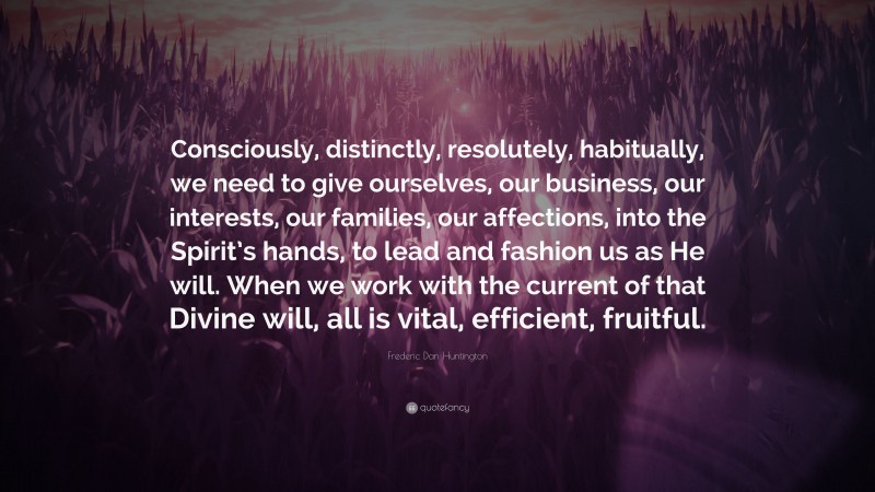 Frederic Dan Huntington Quote: “Consciously, distinctly, resolutely, habitually, we need to give ourselves, our business, our interests, our families, our affections, into the Spirit’s hands, to lead and fashion us as He will. When we work with the current of that Divine will, all is vital, efficient, fruitful.”