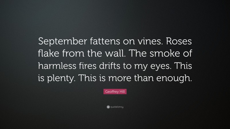 Geoffrey Hill Quote: “September fattens on vines. Roses flake from the wall. The smoke of harmless fires drifts to my eyes. This is plenty. This is more than enough.”
