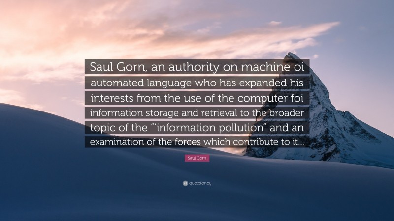 Saul Gorn Quote: “Saul Gorn, an authority on machine oi automated language who has expanded his interests from the use of the computer foi information storage and retrieval to the broader topic of the “‘information pollution” and an examination of the forces which contribute to it...”