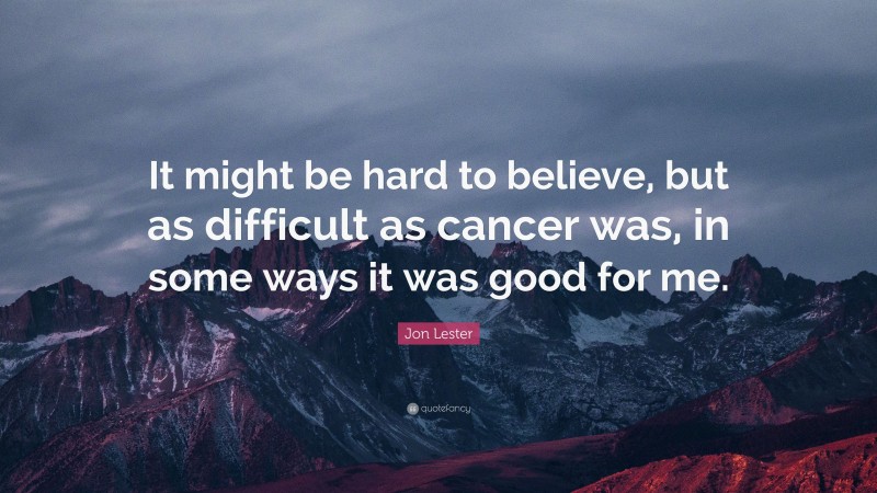 Jon Lester Quote: “It might be hard to believe, but as difficult as cancer was, in some ways it was good for me.”