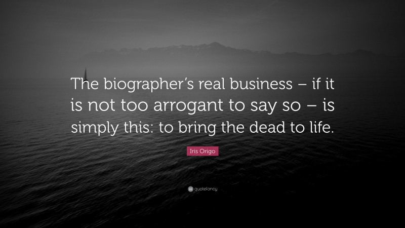 Iris Origo Quote: “The biographer’s real business – if it is not too arrogant to say so – is simply this: to bring the dead to life.”