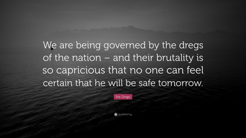 Iris Origo Quote: “We are being governed by the dregs of the nation – and their brutality is so capricious that no one can feel certain that he will be safe tomorrow.”