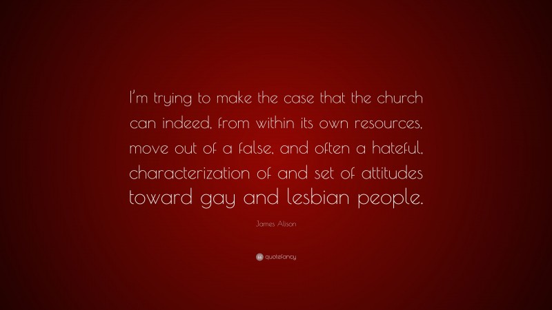 James Alison Quote: “I’m trying to make the case that the church can indeed, from within its own resources, move out of a false, and often a hateful, characterization of and set of attitudes toward gay and lesbian people.”
