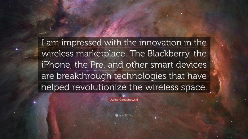 Julius Genachowski Quote: “I am impressed with the innovation in the wireless marketplace. The Blackberry, the iPhone, the Pre, and other smart devices are breakthrough technologies that have helped revolutionize the wireless space.”