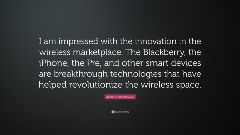 Julius Genachowski Quote: “I am impressed with the innovation in the wireless marketplace. The Blackberry, the iPhone, the Pre, and other smart devices are breakthrough technologies that have helped revolutionize the wireless space.”