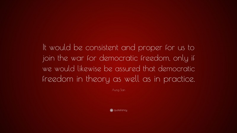 Aung San Quote: “It would be consistent and proper for us to join the war for democratic freedom, only if we would likewise be assured that democratic freedom in theory as well as in practice.”