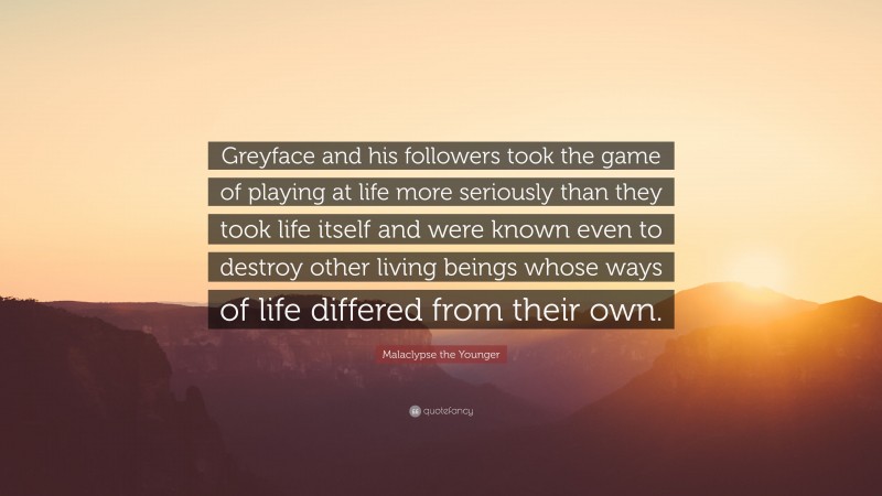 Malaclypse the Younger Quote: “Greyface and his followers took the game of playing at life more seriously than they took life itself and were known even to destroy other living beings whose ways of life differed from their own.”