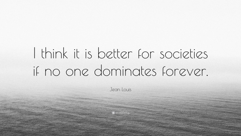 Jean Louis Quote: “I think it is better for societies if no one dominates forever.”