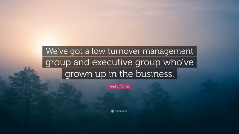Fred L. Turner Quote: “We’ve got a low turnover management group and executive group who’ve grown up in the business.”