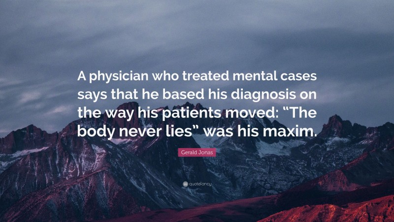 Gerald Jonas Quote: “A physician who treated mental cases says that he based his diagnosis on the way his patients moved: “The body never lies” was his maxim.”