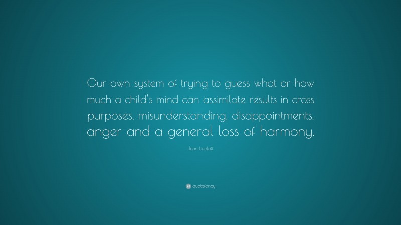 Jean Liedloff Quote: “Our own system of trying to guess what or how much a child’s mind can assimilate results in cross purposes, misunderstanding, disappointments, anger and a general loss of harmony.”