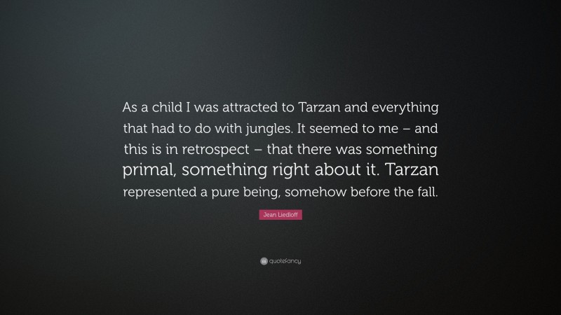 Jean Liedloff Quote: “As a child I was attracted to Tarzan and everything that had to do with jungles. It seemed to me – and this is in retrospect – that there was something primal, something right about it. Tarzan represented a pure being, somehow before the fall.”