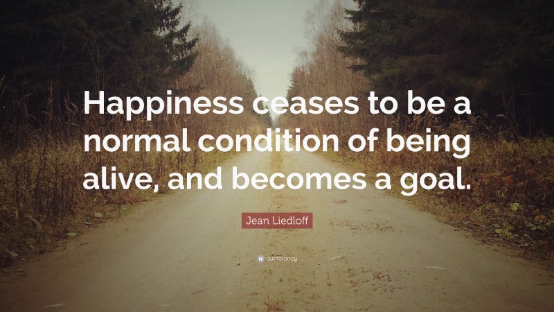 Jean Liedloff Quote: “Happiness ceases to be a normal condition of being alive, and becomes a goal.”