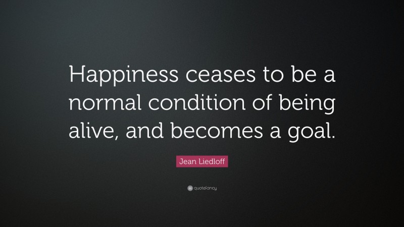 Jean Liedloff Quote: “Happiness ceases to be a normal condition of being alive, and becomes a goal.”