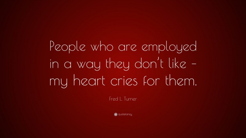 Fred L. Turner Quote: “People who are employed in a way they don’t like – my heart cries for them.”