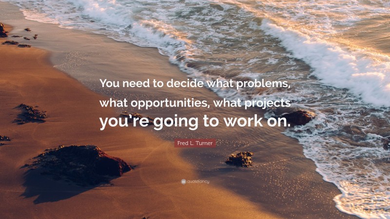 Fred L. Turner Quote: “You need to decide what problems, what opportunities, what projects you’re going to work on.”
