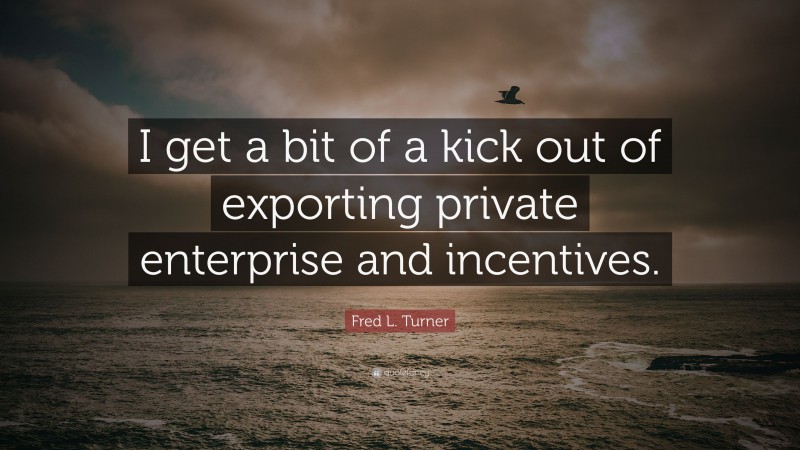 Fred L. Turner Quote: “I get a bit of a kick out of exporting private enterprise and incentives.”