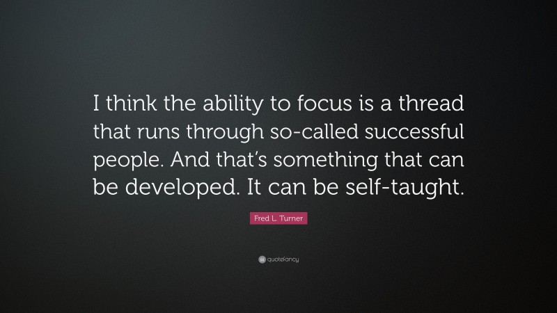 Fred L. Turner Quote: “I think the ability to focus is a thread that runs through so-called successful people. And that’s something that can be developed. It can be self-taught.”