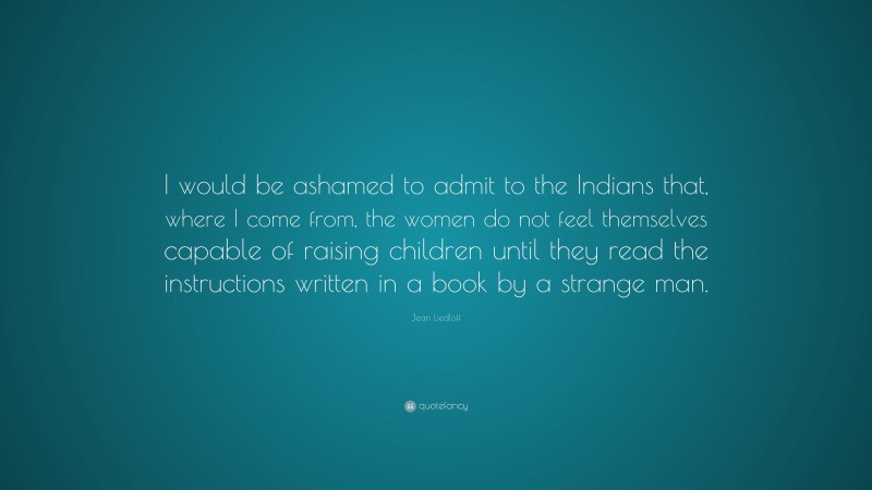 Jean Liedloff Quote: “I would be ashamed to admit to the Indians that, where I come from, the women do not feel themselves capable of raising children until they read the instructions written in a book by a strange man.”