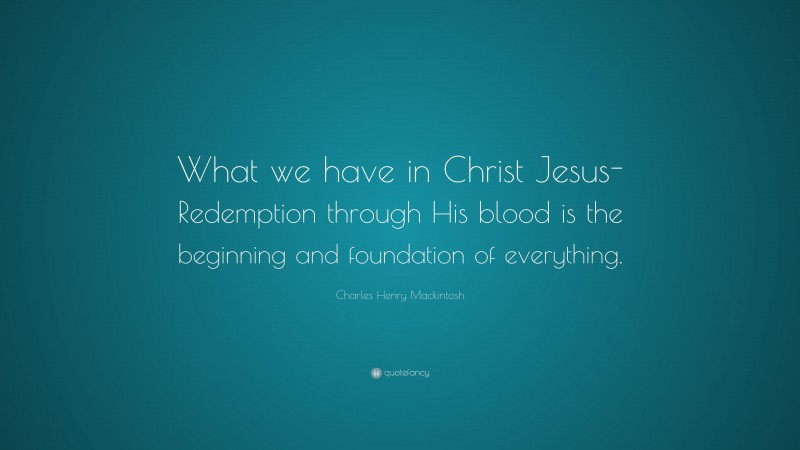 Charles Henry Mackintosh Quote: “What we have in Christ Jesus-Redemption through His blood is the beginning and foundation of everything.”