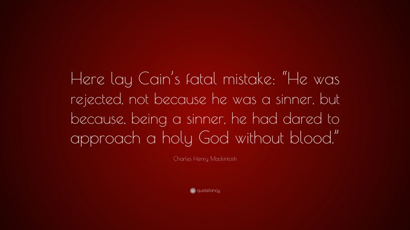 Charles Henry Mackintosh Quote: “Here lay Cain’s fatal mistake: “He was rejected, not because he was a sinner, but because, being a sinner, he had dared to approach a holy God without blood.””