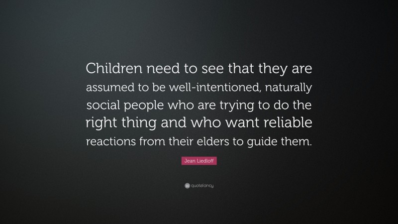 Jean Liedloff Quote: “Children need to see that they are assumed to be well-intentioned, naturally social people who are trying to do the right thing and who want reliable reactions from their elders to guide them.”