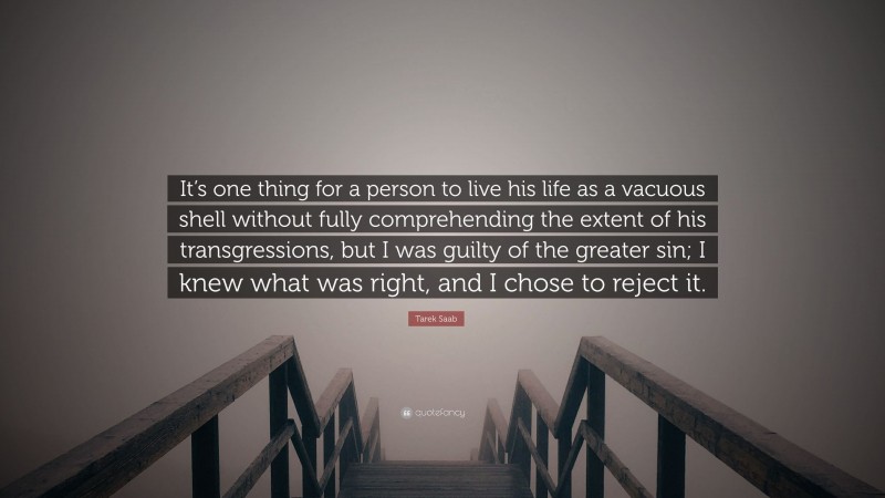 Tarek Saab Quote: “It’s one thing for a person to live his life as a vacuous shell without fully comprehending the extent of his transgressions, but I was guilty of the greater sin; I knew what was right, and I chose to reject it.”