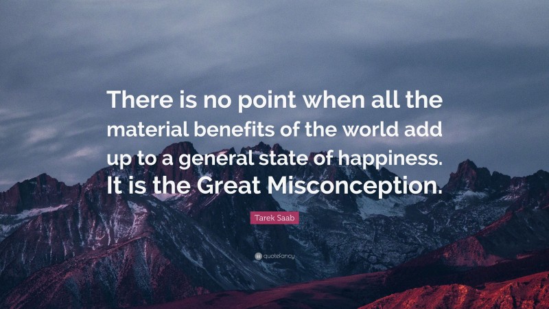 Tarek Saab Quote: “There is no point when all the material benefits of the world add up to a general state of happiness. It is the Great Misconception.”