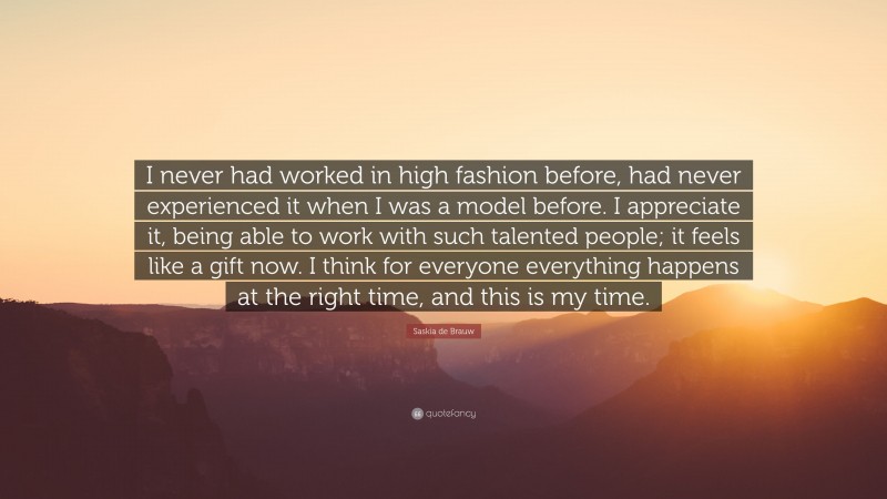 Saskia de Brauw Quote: “I never had worked in high fashion before, had never experienced it when I was a model before. I appreciate it, being able to work with such talented people; it feels like a gift now. I think for everyone everything happens at the right time, and this is my time.”