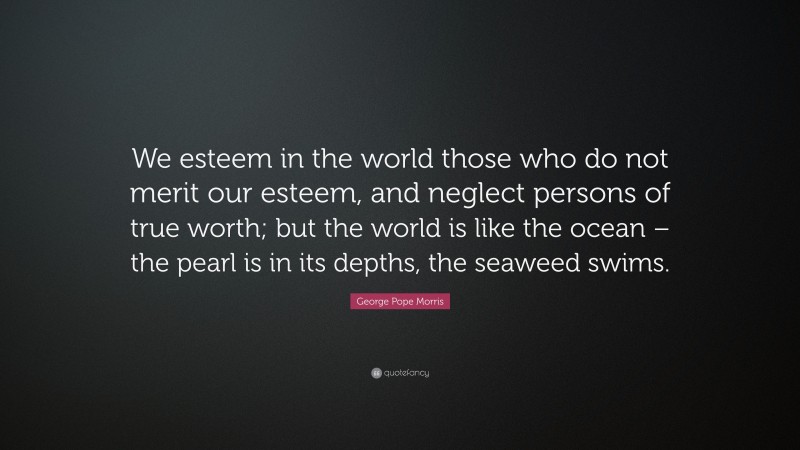 George Pope Morris Quote: “We esteem in the world those who do not merit our esteem, and neglect persons of true worth; but the world is like the ocean – the pearl is in its depths, the seaweed swims.”