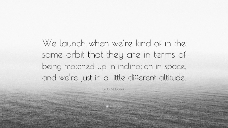 Linda M. Godwin Quote: “We launch when we’re kind of in the same orbit that they are in terms of being matched up in inclination in space, and we’re just in a little different altitude.”
