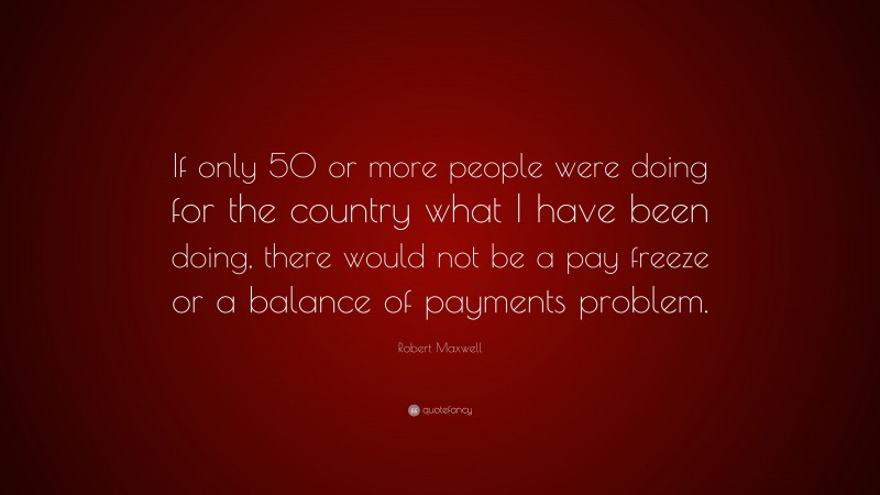 Robert Maxwell Quote: “If only 50 or more people were doing for the country what I have been doing, there would not be a pay freeze or a balance of payments problem.”