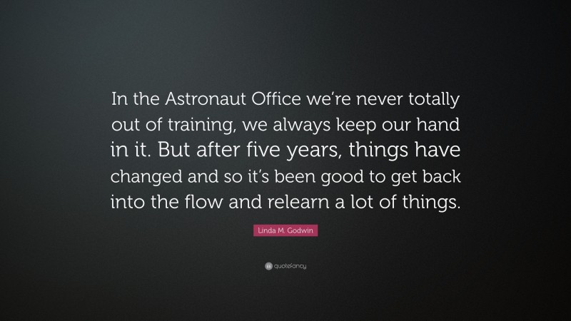 Linda M. Godwin Quote: “In the Astronaut Office we’re never totally out of training, we always keep our hand in it. But after five years, things have changed and so it’s been good to get back into the flow and relearn a lot of things.”