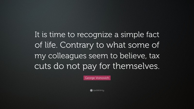 George Voinovich Quote: “It is time to recognize a simple fact of life. Contrary to what some of my colleagues seem to believe, tax cuts do not pay for themselves.”