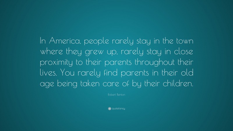 Robert Benton Quote: “In America, people rarely stay in the town where they grew up, rarely stay in close proximity to their parents throughout their lives. You rarely find parents in their old age being taken care of by their children.”