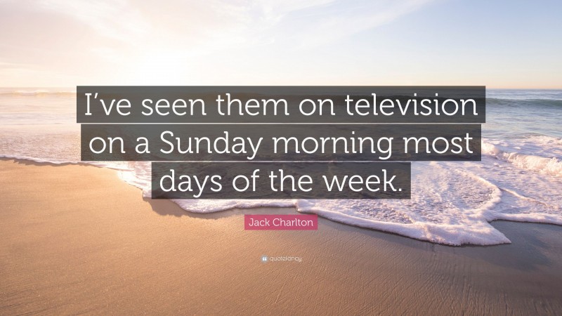 Jack Charlton Quote: “I’ve seen them on television on a Sunday morning most days of the week.”