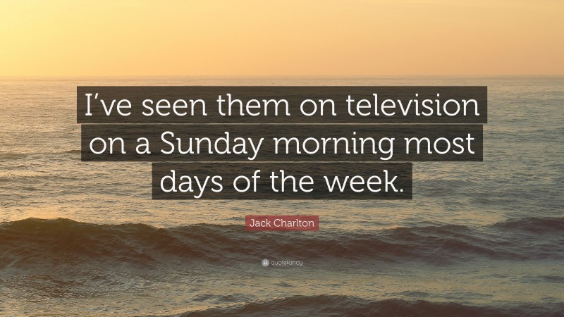 Jack Charlton Quote: “I’ve seen them on television on a Sunday morning most days of the week.”