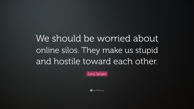 Larry Sanger Quote: “We should be worried about online silos. They make us stupid and hostile toward each other.”