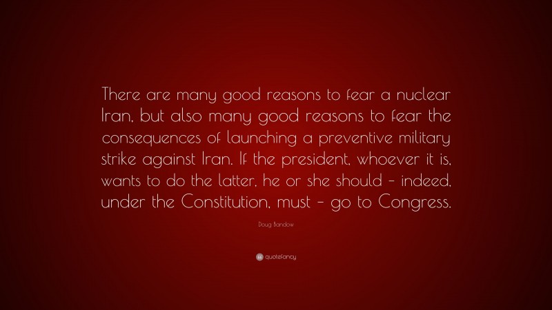 Doug Bandow Quote: “There are many good reasons to fear a nuclear Iran, but also many good reasons to fear the consequences of launching a preventive military strike against Iran. If the president, whoever it is, wants to do the latter, he or she should – indeed, under the Constitution, must – go to Congress.”